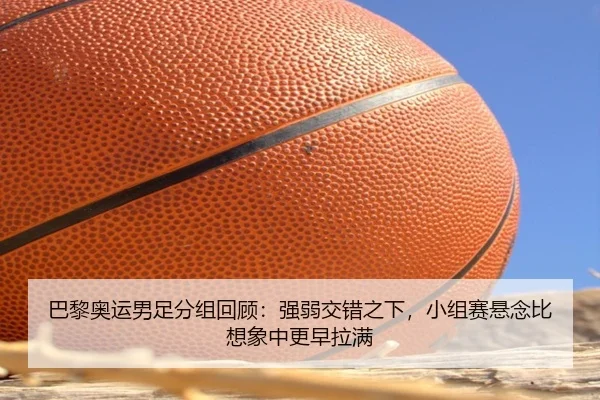 巴黎奥运男足分组回顾：强弱交错之下，小组赛悬念比想象中更早拉满